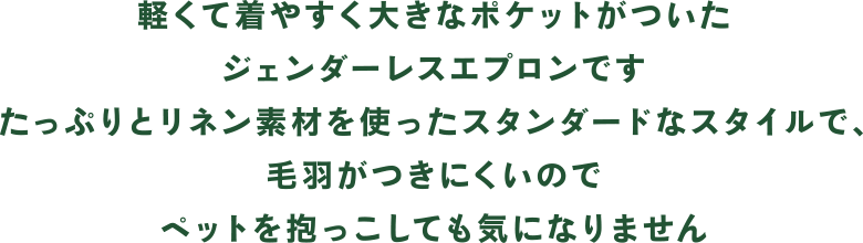 軽くて着やすく大きなポケットがついたジェンダーレスエプロンです。たっぷりとリネン素材を使ったスタンダードなスタイルで、毛羽がつきにくいのでペットを抱っこしても気になりません。